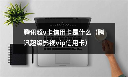 腾讯超v卡信用卡是什么（腾讯超级影视vip信用卡）