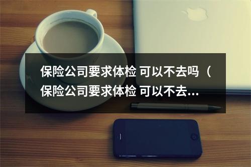 保险公司要求体检 可以不去吗（保险公司要求体检 可以不去吗）