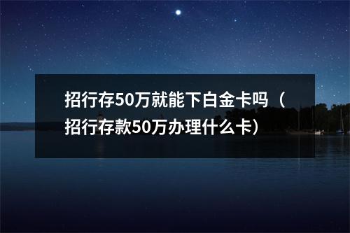 招行存50万就能下白金卡吗(招行存款50万办理什么卡)