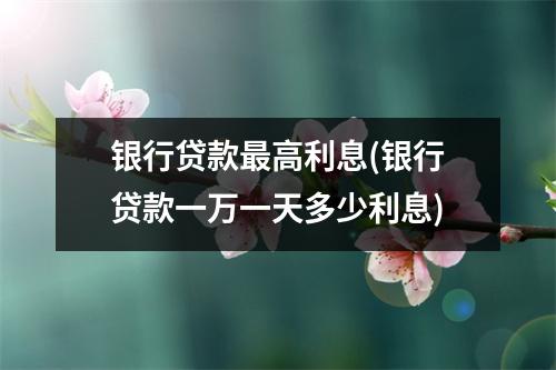 银行贷款最高利息(银行贷款一万一天多少利息)