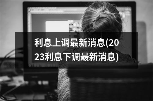 利息上调最新消息(2023利息下调最新消息)