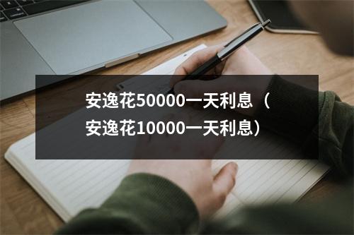 安逸花50000一天利息（安逸花10000一天利息）