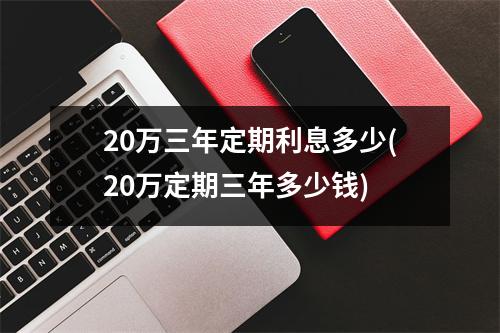 20万三年定期利息多少(20万定期三年多少钱)