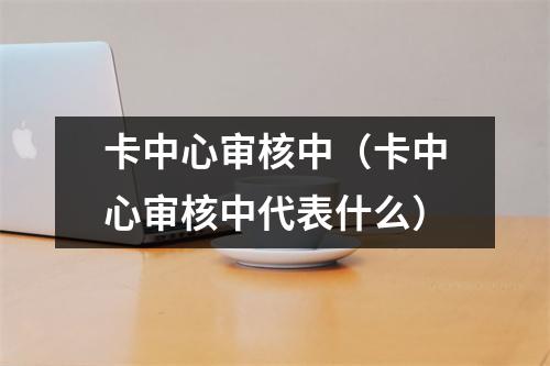 卡中心审核中（卡中心审核中代表什么）