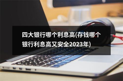 四大银行哪个利息高(存钱哪个银行利息高又安全2023年)