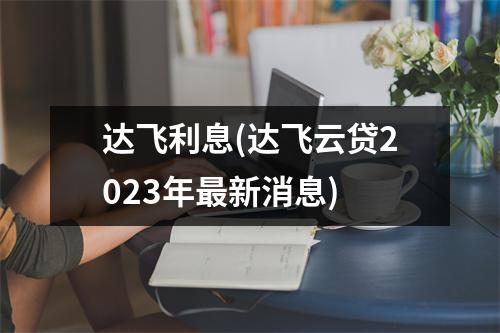 达飞利息(达飞云贷2023年最新消息)