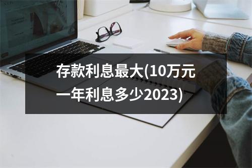 存款利息最大(10万元一年利息多少2023)