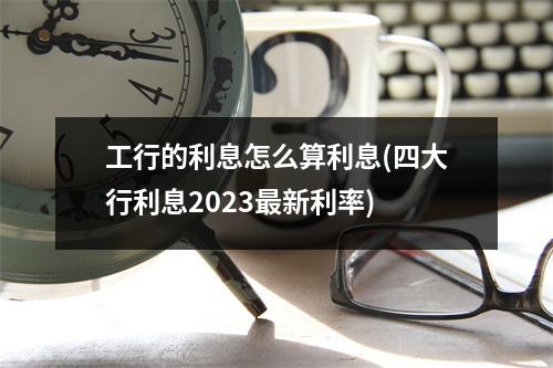 工行的利息怎么算利息(四大行利息2023最新利率)