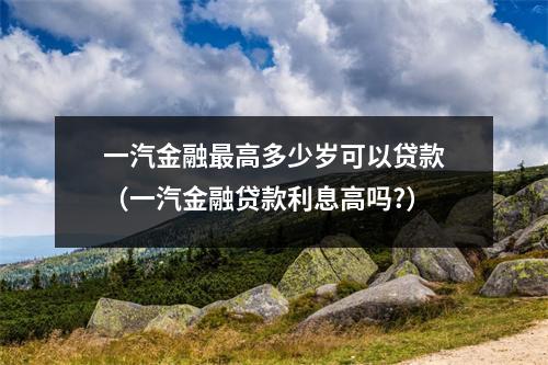 一汽金融最高多少岁可以贷款（一汽金融贷款利息高吗?）