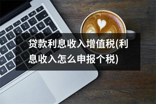 贷款利息收入增值税(利息收入怎么申报个税)