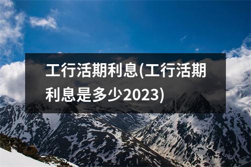 工行活期利息(工行活期利息是多少2023)