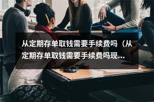从定期存单取钱需要手续费吗（从定期存单取钱需要手续费吗现在）