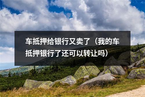 车抵押给银行又卖了（我的车抵押银行了还可以转让吗）