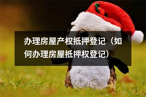 办理房屋产权抵押登记（如何办理房屋抵押权登记）