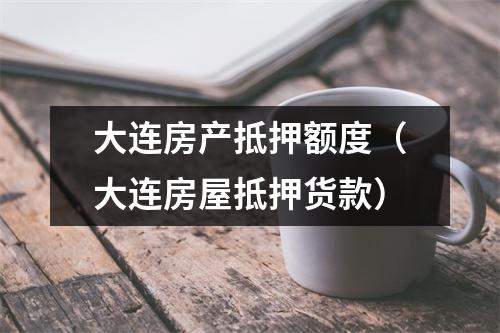 大连房产抵押额度（大连房屋抵押货款）