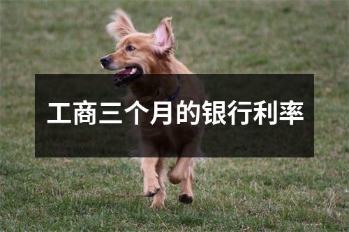 工商三个月的银行利率