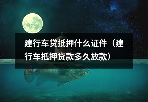 建行车贷抵押什么证件（建行车抵押贷款多久放款）