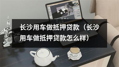 长沙用车做抵押贷款（长沙用车做抵押贷款怎么样）