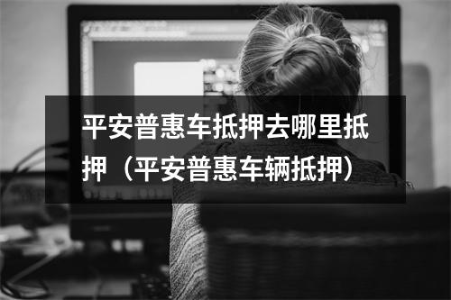 平安普惠车抵押去哪里抵押（平安普惠车辆抵押）