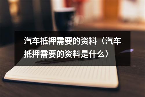 汽车抵押需要的资料（汽车抵押需要的资料是什么）