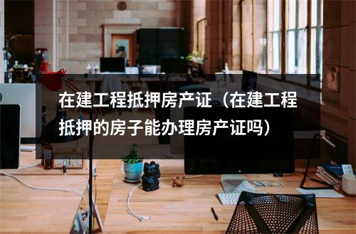 在建工程抵押房产证（在建工程抵押的房子能办理房产证吗）