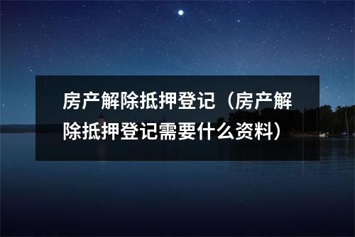 房产解除抵押登记（房产解除抵押登记需要什么资料）