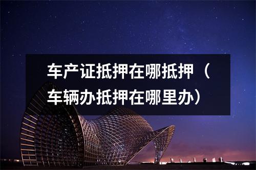 车产证抵押在哪抵押（车辆办抵押在哪里办）