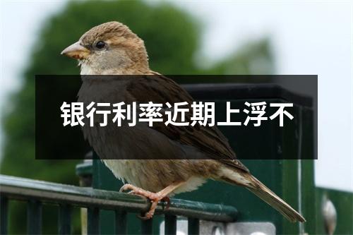 银行利率近期上浮不