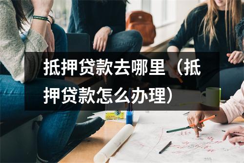 抵押贷款去哪里（抵押贷款怎么办理）