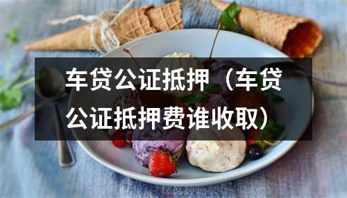 车贷公证抵押（车贷公证抵押费谁收取）