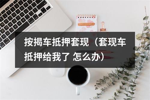 按揭车抵押套现（套现车抵押给我了 怎么办）