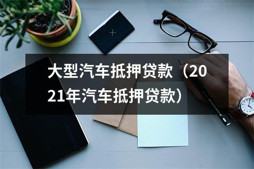 大型汽车抵押贷款（2021年汽车抵押贷款）