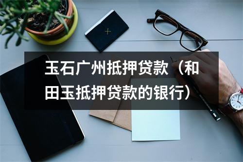 玉石广州抵押贷款（和田玉抵押贷款的银行）