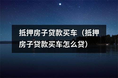 抵押房子贷款买车（抵押房子贷款买车怎么贷）