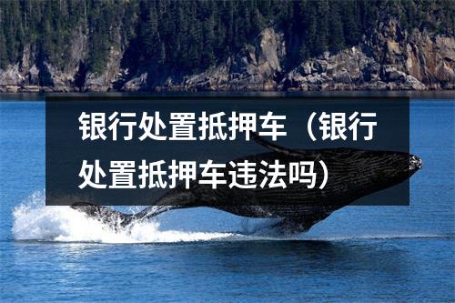 银行处置抵押车（银行处置抵押车违法吗）