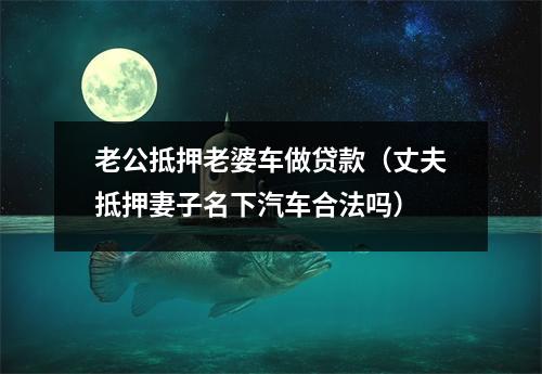 老公抵押老婆车做贷款（丈夫抵押妻子名下汽车合法吗）