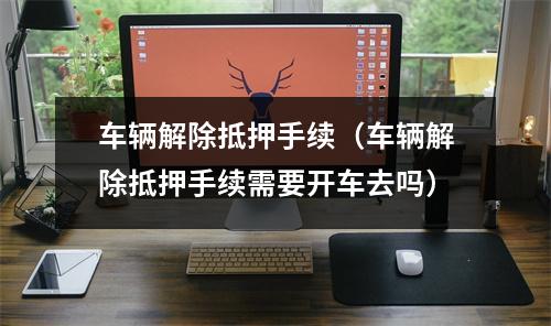 车辆解除抵押手续（车辆解除抵押手续需要开车去吗）