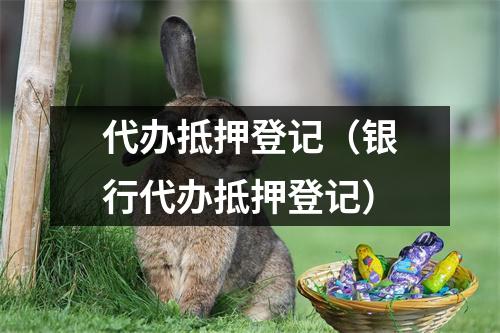 代办抵押登记（银行代办抵押登记）