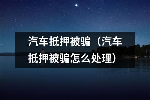 汽车抵押被骗（汽车抵押被骗怎么处理）