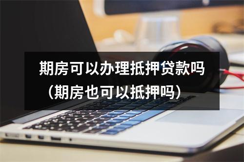 期房可以办理抵押贷款吗（期房也可以抵押吗）