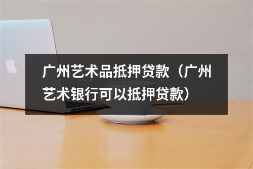 广州艺术品抵押贷款（广州艺术银行可以抵押贷款）