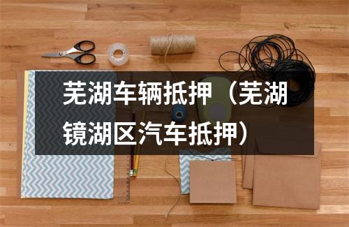 芜湖车辆抵押（芜湖镜湖区汽车抵押）