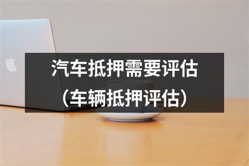 汽车抵押需要评估（车辆抵押评估）