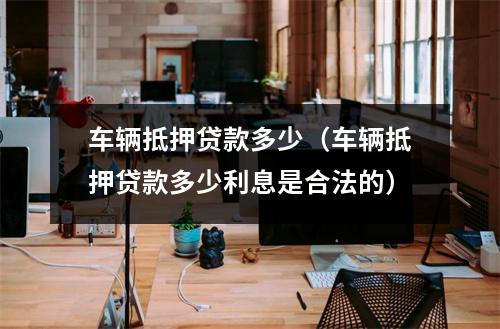 车辆抵押贷款多少（车辆抵押贷款多少利息是合法的）