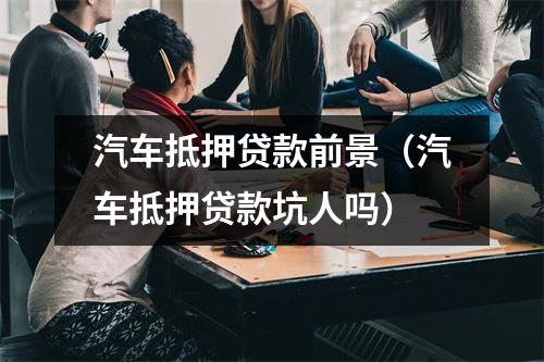 汽车抵押贷款前景（汽车抵押贷款坑人吗）