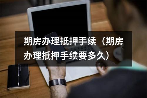 期房办理抵押手续（期房办理抵押手续要多久）