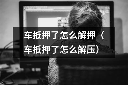 车抵押了怎么解押（车抵押了怎么解压）