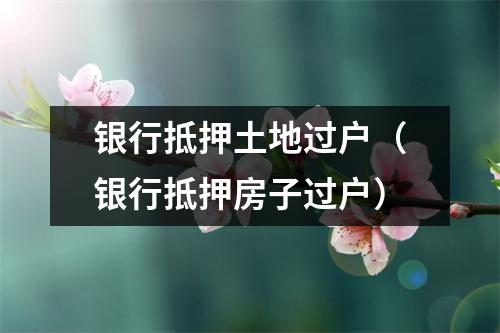 银行抵押土地过户（银行抵押房子过户）