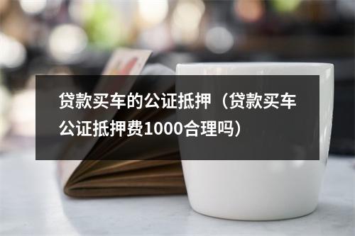 贷款买车的公证抵押(贷款买车公证抵押费1000合理吗)