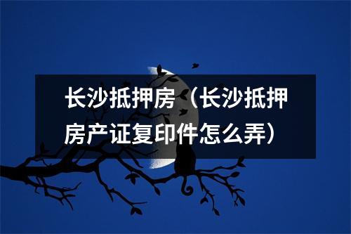 长沙抵押房（长沙抵押房产证复印件怎么弄）